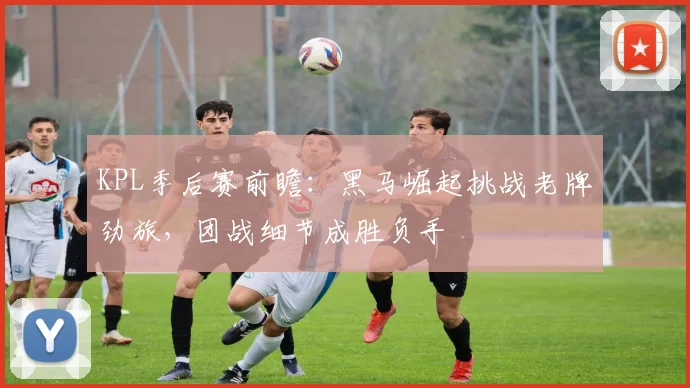 KPL季后赛前瞻：黑马崛起挑战老牌劲旅，团战细节成胜负手