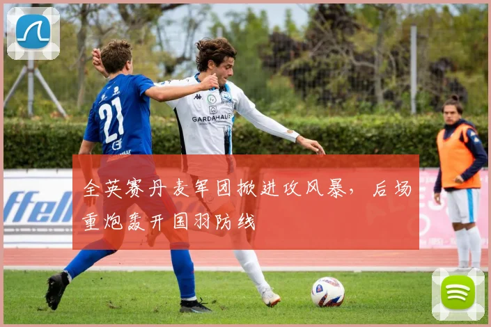 全英赛丹麦军团掀进攻风暴，后场重炮轰开国羽防线