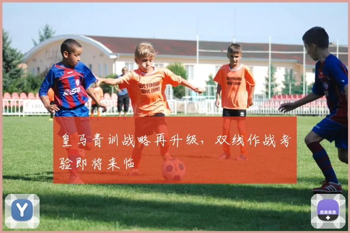 皇马青训战略再升级，双线作战考验即将来临