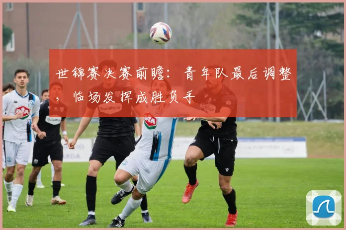 世锦赛决赛前瞻：青年队最后调整，临场发挥成胜负手