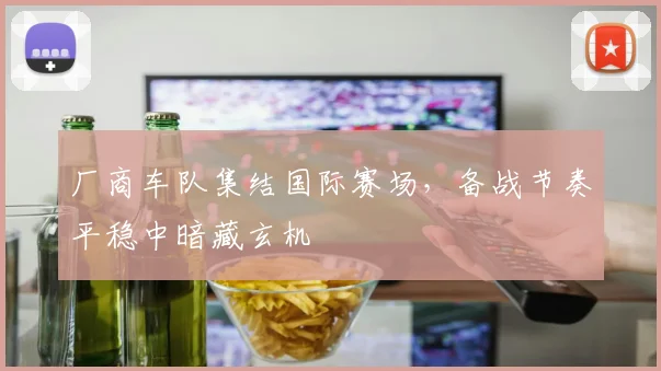 厂商车队集结国际赛场，备战节奏平稳中暗藏玄机