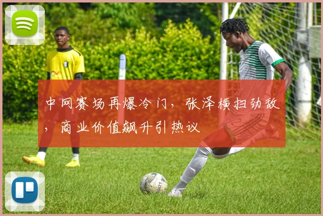 中网赛场再爆冷门，张泽横扫劲敌，商业价值飙升引热议