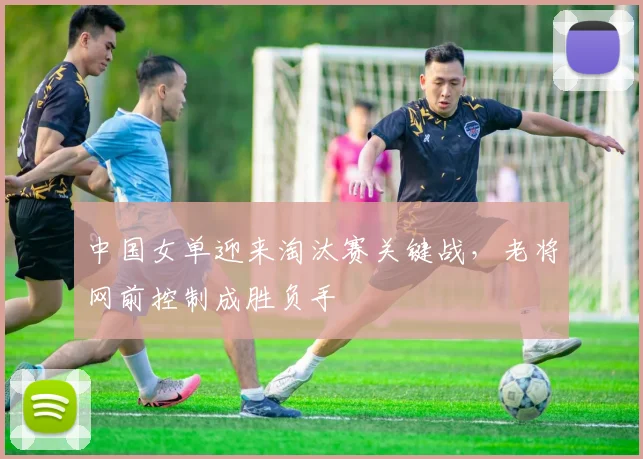中国女单迎来淘汰赛关键战，老将网前控制成胜负手