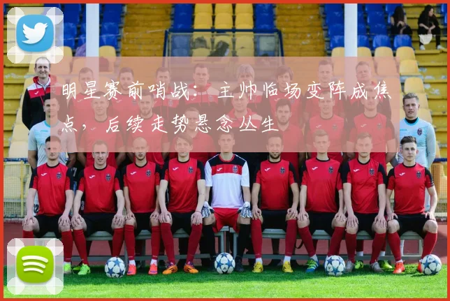 明星赛前哨战：主帅临场变阵成焦点，后续走势悬念丛生
