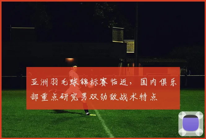 亚洲羽毛球锦标赛临近，国内俱乐部重点研究男双劲敌战术特点