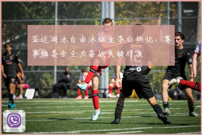 亚运游泳自由泳组竞争白热化，赛事组委会全力备战关键对决