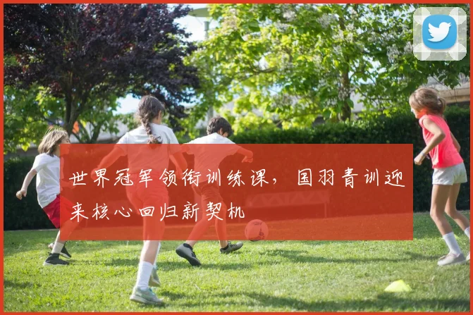 世界冠军领衔训练课，国羽青训迎来核心回归新契机