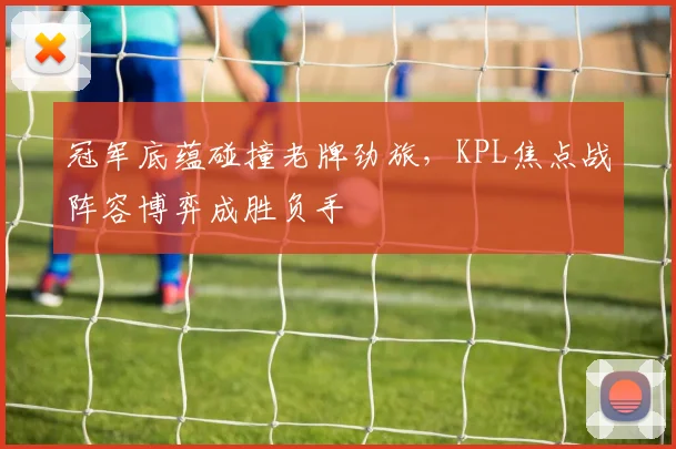 冠军底蕴碰撞老牌劲旅，KPL焦点战阵容博弈成胜负手