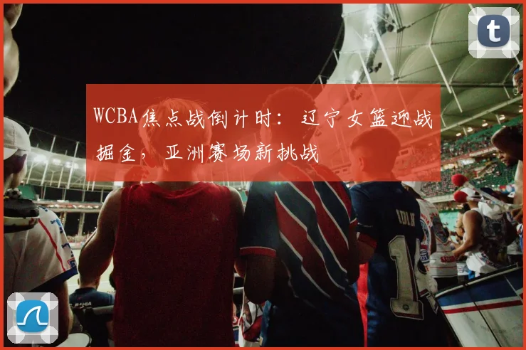 WCBA焦点战倒计时：辽宁女篮迎战掘金，亚洲赛场新挑战