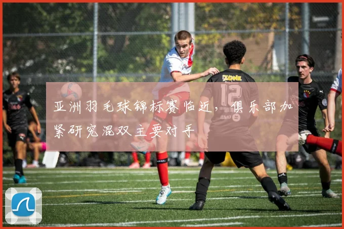 亚洲羽毛球锦标赛临近，俱乐部加紧研究混双主要对手