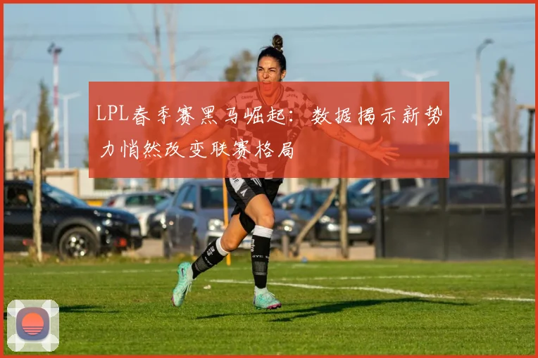 LPL春季赛黑马崛起：数据揭示新势力悄然改变联赛格局