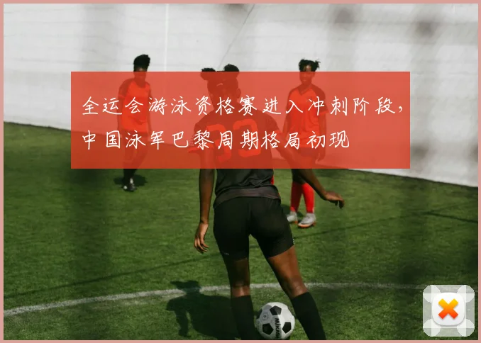 全运会游泳资格赛进入冲刺阶段，中国泳军巴黎周期格局初现