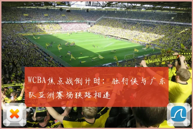 WCBA焦点战倒计时：独行侠与广东队亚洲赛场狭路相逢