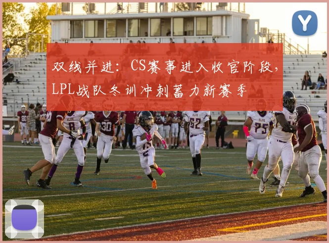 双线并进：CS赛事进入收官阶段，LPL战队冬训冲刺蓄力新赛季