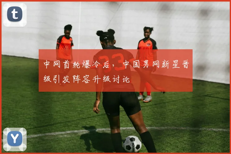 中网首轮爆冷后，中国男网新星晋级引发阵容升级讨论