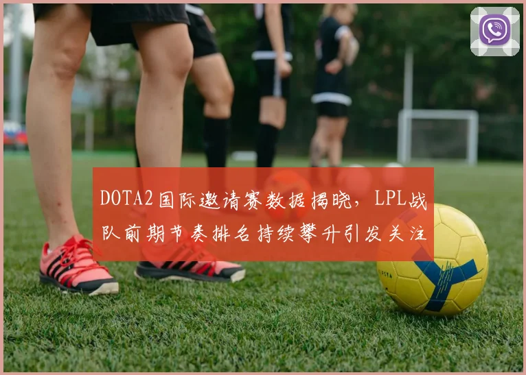 DOTA2国际邀请赛数据揭晓，LPL战队前期节奏排名持续攀升引发关注