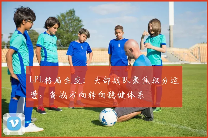 LPL格局生变：头部战队聚焦积分运营，备战方向转向稳健体系