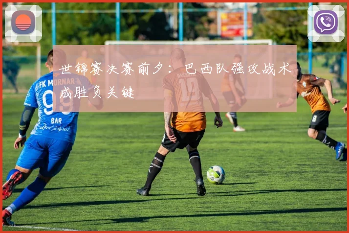 世锦赛决赛前夕：巴西队强攻战术成胜负关键