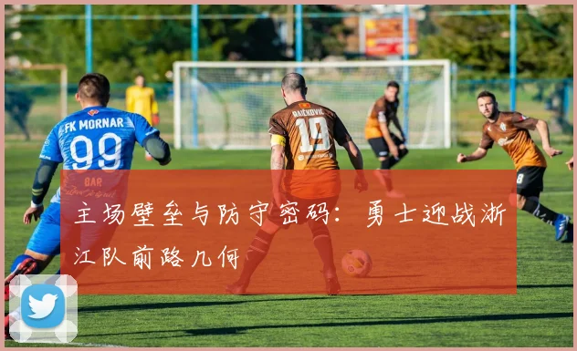 主场壁垒与防守密码：勇士迎战浙江队前路几何
