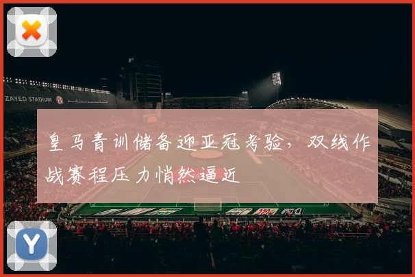 皇马青训储备迎亚冠考验，双线作战赛程压力悄然逼近