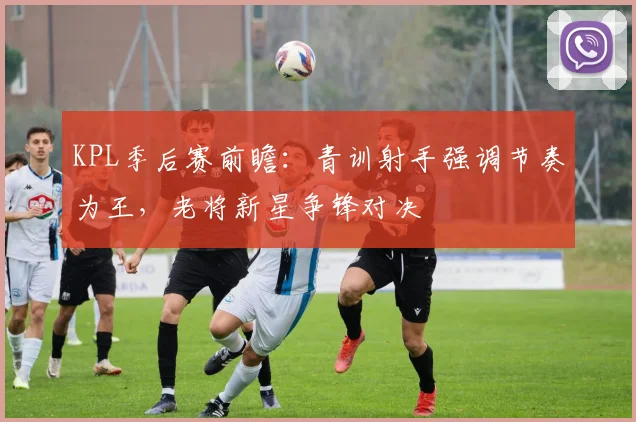 KPL季后赛前瞻：青训射手强调节奏为王，老将新星争锋对决
