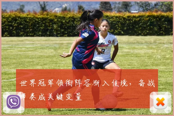 世界冠军领衔阵容渐入佳境，备战节奏成关键变量