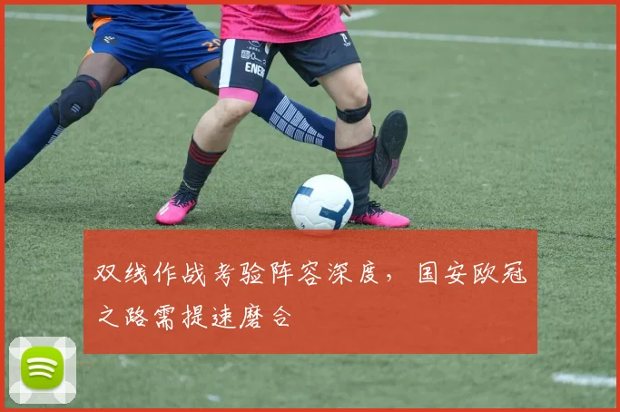 双线作战考验阵容深度，国安欧冠之路需提速磨合