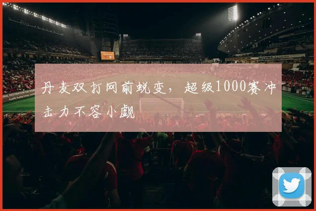 丹麦双打网前蜕变，超级1000赛冲击力不容小觑