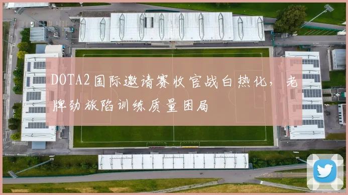 DOTA2国际邀请赛收官战白热化，老牌劲旅陷训练质量困局