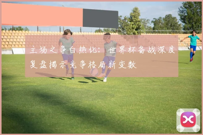 主场之争白热化：世界杯备战深度复盘揭示竞争格局新变数