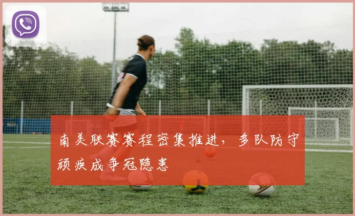 南美联赛赛程密集推进，多队防守顽疾成争冠隐患