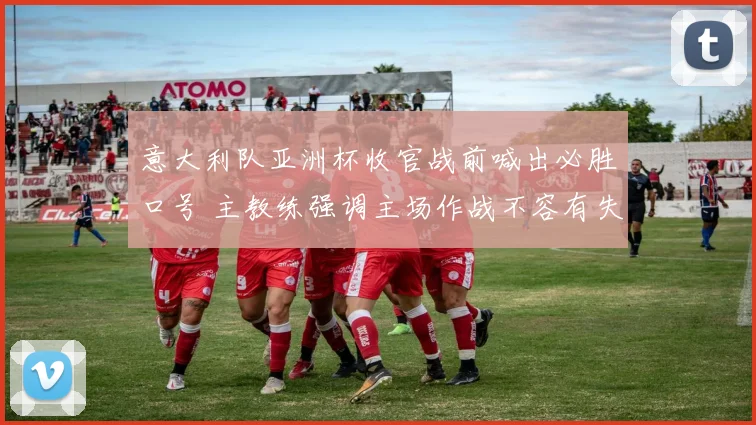 意大利队亚洲杯收官战前喊出必胜口号 主教练强调主场作战不容有失