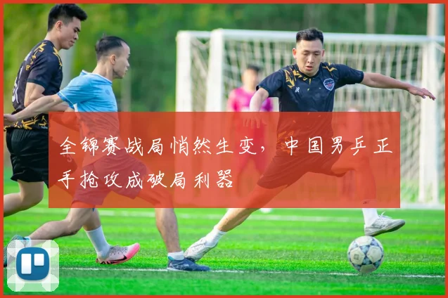 全锦赛战局悄然生变，中国男乒正手抢攻成破局利器