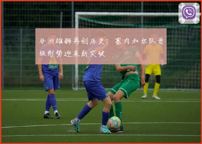 非洲雄狮再创历史：塞内加尔队晋级形势迎来新突破
