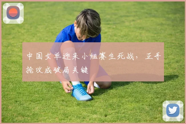 中国女单迎来小组赛生死战，正手抢攻成破局关键